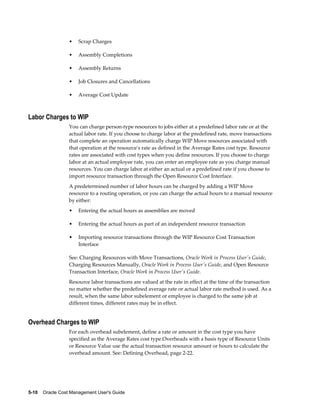 5-10    Oracle Cost Management User's Guide
• Scrap Charges
• Assembly Completions
• Assembly Returns
• Job Closures and Cancellations
• Average Cost Update
Labor Charges to WIP
You can charge person-type resources to jobs either at a predefined labor rate or at the
actual labor rate. If you choose to charge labor at the predefined rate, move transactions
that complete an operation automatically charge WIP Move resources associated with
that operation at the resource's rate as defined in the Average Rates cost type. Resource
rates are associated with cost types when you define resources. If you choose to charge
labor at an actual employee rate, you can enter an employee rate as you charge manual
resources. You can charge labor at either an actual or a predefined rate if you choose to
import resource transaction through the Open Resource Cost Interface.
A predetermined number of labor hours can be charged by adding a WIP Move
resource to a routing operation, or you can charge the actual hours to a manual resource
by either:
• Entering the actual hours as assemblies are moved
• Entering the actual hours as part of an independent resource transaction
• Importing resource transactions through the WIP Resource Cost Transaction
Interface
See: Charging Resources with Move Transactions, Oracle Work in Process User's Guide,
Charging Resources Manually, Oracle Work in Process User's Guide, and Open Resource
Transaction Interface, Oracle Work in Process User's Guide.
Resource labor transactions are valued at the rate in effect at the time of the transaction
no matter whether the predefined average rate or actual labor rate method is used. As a
result, when the same labor subelement or employee is charged to the same job at
different times, different rates may be in effect.
Overhead Charges to WIP
For each overhead subelement, define a rate or amount in the cost type you have
specified as the Average Rates cost type.Overheads with a basis type of Resource Units
or Resource Value use the actual transaction resource amount or hours to calculate the
overhead amount. See: Defining Overhead, page 2-22.
 