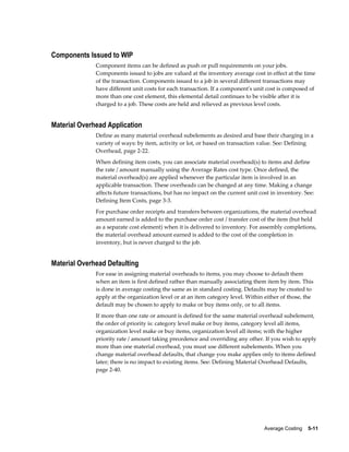 Average Costing    5-11
Components Issued to WIP
Component items can be defined as push or pull requirements on your jobs.
Components issued to jobs are valued at the inventory average cost in effect at the time
of the transaction. Components issued to a job in several different transactions may
have different unit costs for each transaction. If a component's unit cost is composed of
more than one cost element, this elemental detail continues to be visible after it is
charged to a job. These costs are held and relieved as previous level costs.
Material Overhead Application
Define as many material overhead subelements as desired and base their charging in a
variety of ways: by item, activity or lot, or based on transaction value. See: Defining
Overhead, page 2-22.
When defining item costs, you can associate material overhead(s) to items and define
the rate / amount manually using the Average Rates cost type. Once defined, the
material overhead(s) are applied whenever the particular item is involved in an
applicable transaction. These overheads can be changed at any time. Making a change
affects future transactions, but has no impact on the current unit cost in inventory. See:
Defining Item Costs, page 3-3.
For purchase order receipts and transfers between organizations, the material overhead
amount earned is added to the purchase order cost / transfer cost of the item (but held
as a separate cost element) when it is delivered to inventory. For assembly completions,
the material overhead amount earned is added to the cost of the completion in
inventory, but is never charged to the job.
Material Overhead Defaulting
For ease in assigning material overheads to items, you may choose to default them
when an item is first defined rather than manually associating them item by item. This
is done in average costing the same as in standard costing. Defaults may be created to
apply at the organization level or at an item category level. Within either of those, the
default may be chosen to apply to make or buy items only, or to all items.
If more than one rate or amount is defined for the same material overhead subelement,
the order of priority is: category level make or buy items, category level all items,
organization level make or buy items, organization level all items; with the higher
priority rate / amount taking precedence and overriding any other. If you wish to apply
more than one material overhead, you must use different subelements. When you
change material overhead defaults, that change you make applies only to items defined
later; there is no impact to existing items. See: Defining Material Overhead Defaults,
page 2-40.
 