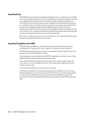 5-12    Oracle Cost Management User's Guide
Assembly Scrap
The WIP Require Scrap Account parameter determines how assembly scrap is handled.
If you enter a scrap account as you move assemblies into scrap, the transaction is costed
by an algorithm that calculates the cost of each assembly through the operation at
which the scrap occurred; the scrap account is debited and the job elemental accounts
are credited. If you do not enter a scrap account, the cost of scrap remains in the job. If
the job is then completed using the final completion option in the Completion
Transactions window, the cost is included in the finished assembly cost. Otherwise, the
cost is written off as a variance when the non-standard asset and standard discrete jobs
are closed and at period close for non-standard expense jobs.
If you enter a scrap account as you move assemblies out of a Scrap intraoperation step,
the above accounting transactions are reversed.
Assembly Completions Out of WIP
When finished assemblies are completed from a job to inventory, they are costed
according to the Completion Cost Source: either User Defined or System Calculated.
Set the default for the Completion Cost Source through the Default Completion Cost Source
parameter in the WIP Parameters window.
These parameters are the defaults in the WIP Accounting Class window as you define
standard and non-standard discrete accounting classes.
If you choose System Calculated, you must then choose a system option, either Use
Actual Resources or Use Pre-defined Resources. The system option determines how the
system calculates costs.
If you chose User Defined, you must choose a cost type.
The Default Completion Cost Source parameter can be overridden, but in the case of
System Calculated, not the system option. If it is necessary to use both system options,
you should set the Default Cost Source parameter to User Defined, override this
parameter to System Calculated and choose a system option for each WIP accounting
class.
 
