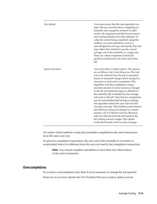 Average Costing    5-13
User defined You must ensure that the item specified cost
type rolls up correctly before completing an
assembly item using this method. In other
words, all component and this-level resource
and overhead details have been defined. To
value the unit(s) being completed using this
method, you must predefine a cost in a
user-designated cost type and specify that cost
type. Select this method to use the current
average cost of the assembly or a target cost.
Then use a final completion to flush all
(positive) unrelieved costs at the end of the
job.
System calculated You must select a system option. The options
are as follows: Use Actual Resources: The unit
cost to be relieved from the job is calculated
based on actual job charges and is charged to
inventory as each unit is completed. This
algorithm costs the completions using a
prorated amount of actual resources charged
to the job and material usages as defined on
the assembly bill, multiplied by the average
unit costs in the job. Note that for completions
out of a nonstandard job having no routing,
this algorithm selects the unit cost from the
Average cost type. This method works best for
jobs that have resources charged in a timely
manner. Use Pre-defined resources: Resource
costs are relieved from the job based on the
job routing resource usages. This option
works best for jobs with accurate routings.
No matter which method is used, job assemblies completed in the same transaction
have the same unit cost.
As part of a completion transaction, the unit cost of the assembly in inventory is
recalculated when it is different from the unit cost used in the completion transaction.
Note: You cannot complete assemblies to more than one subinventory
in the same transaction.
Overcompletions
If you have overcompleted a job, then it is not necessary to change the job quantity.
However, if you have chosen the Use Predefined Resources system option and are
 