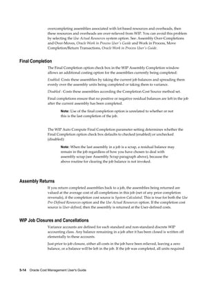 5-14    Oracle Cost Management User's Guide
overcompleting assemblies associated with lot based resources and overheads, then
these resources and overheads are over-relieved from WIP. You can avoid this problem
by selecting the Use Actual Resources system option. See: Assembly Over-Completions
and Over-Moves, Oracle Work in Process User's Guide and Work in Process, Move
Completion/Return Transactions, Oracle Work in Process User's Guide.
Final Completion
The Final Completion option check box in the WIP Assembly Completion window
allows an additional costing option for the assemblies currently being completed:
Enabled: Costs these assemblies by taking the current job balances and spreading them
evenly over the assembly units being completed or taking them to variance.
Disabled : Costs these assemblies according the Completion Cost Source method set.
Final completions ensure that no positive or negative residual balances are left in the job
after the current assembly has been completed.
Note: Use of the final completion option is unrelated to whether or not
this is the last completion of the job.
The WIP Auto Compute Final Completion parameter setting determines whether the
Final Completion option check box defaults to checked (enabled) or unchecked
(disabled):
Note: When the last assembly in a job is a scrap, a residual balance may
remain in the job regardless of how you have chosen to deal with
assembly scrap (see Assembly Scrap paragraph above), because the
above routine for clearing the job balance is not invoked.
Assembly Returns
If you return completed assemblies back to a job, the assemblies being returned are
valued at the average cost of all completions in this job (net of any prior completion
reversals), if the completion cost source is System Calculated. This is true for both the Use
Pre-Defined Resources option and the Use Actual Resources option. If the completion cost
source is User-defined, then the assembly is returned at the User-defined costs.
WIP Job Closures and Cancellations
Variance accounts are defined for each standard and non-standard discrete WIP
accounting class. Any balance remaining in a job after it has been closed is written off
elementally to these accounts.
Just prior to job closure, either all costs in the job have been relieved, leaving a zero
balance, or a balance will be left in the job. If the job was completed, all units required
 