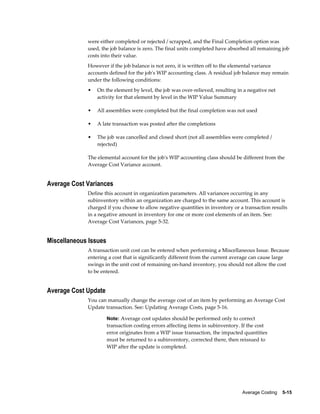 Average Costing    5-15
were either completed or rejected / scrapped, and the Final Completion option was
used, the job balance is zero. The final units completed have absorbed all remaining job
costs into their value.
However if the job balance is not zero, it is written off to the elemental variance
accounts defined for the job's WIP accounting class. A residual job balance may remain
under the following conditions:
• On the element by level, the job was over-relieved, resulting in a negative net
activity for that element by level in the WIP Value Summary
• All assemblies were completed but the final completion was not used
• A late transaction was posted after the completions
• The job was cancelled and closed short (not all assemblies were completed /
rejected)
The elemental account for the job's WIP accounting class should be different from the
Average Cost Variance account.
Average Cost Variances
Define this account in organization parameters. All variances occurring in any
subinventory within an organization are charged to the same account. This account is
charged if you choose to allow negative quantities in inventory or a transaction results
in a negative amount in inventory for one or more cost elements of an item. See:
Average Cost Variances, page 5-32.
Miscellaneous Issues
A transaction unit cost can be entered when performing a Miscellaneous Issue. Because
entering a cost that is significantly different from the current average can cause large
swings in the unit cost of remaining on-hand inventory, you should not allow the cost
to be entered.
Average Cost Update
You can manually change the average cost of an item by performing an Average Cost
Update transaction. See: Updating Average Costs, page 5-16.
Note: Average cost updates should be performed only to correct
transaction costing errors affecting items in subinventory. If the cost
error originates from a WIP issue transaction, the impacted quantities
must be returned to a subinventory, corrected there, then reissued to
WIP after the update is completed.
 