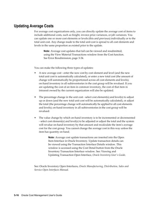 5-16    Oracle Cost Management User's Guide
Updating Average Costs
For average cost organizations only, you can directly update the average cost of items to
include additional costs, such as freight, invoice price variances, or job variances. You
can update one or more cost elements or levels (this and previous) individually or to the
total unit cost. Any change made to the total unit cost is spread to all cost elements and
levels in the same proportion as existed prior to the update.
Note: Average cost updates that fail can be viewed and resubmitted,
using the View Material Transactions window from the Cost function.
See Error Resubmission, page 3-34.
You can make the following three types of updates:
• A new average cost - enter the new cost by cost element and level (and the new
total unit cost is automatically calculated), or enter a new total cost (the amount of
change will automatically be proportioned across all cost elements and levels);
on-hand inventory in all subinventories in the cost group will be revalued. If you
are updating the cost of an item in common inventory, the cost of that item in
intransit owned by the current organization will also be updated.
• The percentage change in the unit cost - select cost element(s) and level(s) to adjust
up or down (and the new total unit cost will be automatically calculated), or adjust
the total (the percentage change will automatically be applied to all cost elements
and levels); on-hand inventory in all subinventories in the cost group will be
revalued.
• The value change by which on-hand inventory is to be incremented or decremented
- select cost element(s) and level(s) to be adjusted or adjust the total and the system
will revalue on-hand inventory by that amount and recalculate the item's average
cost for the cost group. You cannot change the average cost in this way unless the
item has quantity on hand.
Note: Average cost update transactions are inserted into the Open
Item Interface in Oracle Inventory. Update transaction details can
be viewed using the Transaction Interface Details window. This
window is accessed using the Cost Detail button from the Oracle
Inventory Transaction Interface window. See: Viewing and
Updating Transaction Open Interface, Oracle Inventory User's Guide.
See: Oracle Inventory Open Interfaces, Oracle Manufacturing, Distribution, Sales and
Service Open Interfaces Manual.
 