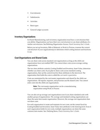 Cost Management Overview    1-3
• Cost elements
• Subelements
• Activities
• Basis types
• General Ledger accounts
Inventory Organizations
In Oracle Manufacturing, each inventory organization must have a cost structure that
you define. Organizations can have their own cost structure or can share attributes of a
similar cost structure. See:Defining Organization Access, Oracle Inventory User's Guide .
Before you set up Inventory, Bills of Material, or Work in Process, examine the current
cost structure of your organization(s) to determine which costing features and functions
to use.
Cost Organizations and Shared Costs
You can share costs across standard cost organizations as long as the child cost
organizations have not enabled WIP. You cannot share costs across average costing
organizations.
The two item attribute controls, Costing Enabled and Inventory Asset Value, determine
whether you share costs. If you plan to share costs across standard costing
organizations, then set the control level for these attributes to the item level. The
organization that holds the costs is called the cost master organization.
Costs are maintained by the cost master organization and shared by the child cost
organizations. All reports, inquiries, and processes use the shared costs. You cannot
enter costs into the child cost organizations.
Note: The cost master organization can be a manufacturing
organization using Work in Process.
You can also set up average cost organizations even if you share standard costs with
another group of organizations. The average and standard costing organizations can
share the same item master organization. However, the average cost organization does
not share costs.
For each organization to create and maintain its own costs, set the control level for
Costing Enabled and Inventory Asset Value item attributes to the item/org level. Even if
each organization holds its own costs, multiple organizations can share the same
common item master. See: Defining Items, Oracle Inventory User's Guide.
 