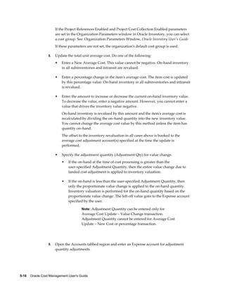 5-18    Oracle Cost Management User's Guide
If the Project References Enabled and Project Cost Collection Enabled parameters
are set in the Organization Parameters window in Oracle Inventory, you can select
a cost group. See: Organization Parameters Window, Oracle Inventory User's Guide
If these parameters are not set, the organization's default cost group is used.
8. Update the total unit average cost. Do one of the following:
• Enter a New Average Cost. This value cannot be negative. On-hand inventory
in all subinventories and intransit are revalued.
• Enter a percentage change in the item's average cost. The item cost is updated
by this percentage value. On-hand inventory in all subinventories and intransit
is revalued.
• Enter the amount to increase or decrease the current on-hand inventory value.
To decrease the value, enter a negative amount. However, you cannot enter a
value that drives the inventory value negative.
On-hand inventory is revalued by this amount and the item's average cost is
recalculated by dividing the on–hand quantity into the new inventory value.
You cannot change the average cost value by this method unless the item has
quantity on–hand.
The offset to the inventory revaluation in all cases above is booked to the
average cost adjustment account(s) specified at the time the update is
performed.
• Specify the adjustment quantity (Adjustment Qty) for value change.
• If the on-hand at the time of cost processing is greater than the
user-specified Adjustment Quantity, then the entire value change due to
landed cost adjustment is applied to inventory valuation.
• If the on-hand is less than the user-specified Adjustment Quantity, then
only the proportionate value change is applied to the on-hand quantity.
Inventory valuation is performed for the on-hand quantity based on the
proportionate value change. The left-off value goes to the Expense account
specified by the user.
Note: Adjustment Quantity can be entered only for
Average Cost Update – Value Change transaction.
Adjustment Quantity cannot be entered for Average Cost
Update – New Cost or percentage transaction.
9. Open the Accounts tabbed region and enter an Expense account for adjustment
quantity adjustments.
 