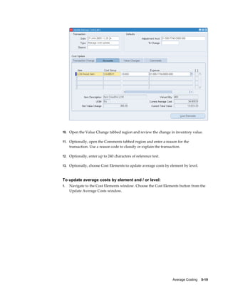 Average Costing    5-19
10. Open the Value Change tabbed region and review the change in inventory value.
11. Optionally, open the Comments tabbed region and enter a reason for the
transaction. Use a reason code to classify or explain the transaction.
12. Optionally, enter up to 240 characters of reference text.
13. Optionally, choose Cost Elements to update average costs by element by level.
To update average costs by element and / or level:
1. Navigate to the Cost Elements window. Choose the Cost Elements button from the
Update Average Costs window.
 