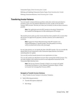 Average Costing    5-21
Transaction Types, Oracle Inventory User's Guide
Defining and Updating Transaction Source Types, Oracle Inventory User's Guide
Defining Transaction Reasons, Oracle Inventory User's Guide
Transferring Invoice Variance
You can transfer variances between purchase order price and invoice price back to
inventory, from your user-defined adjustment account, usually an Invoice Price
Variance (IPV) account. This lets you value your inventory at costs as close to actual as
possible.
Note: The application prevents IPV transfers to Inventory Valuation for
the Landed Cost Management (LCM) enabled parent PO receipts.
The transfer process picks up only invoices that have been posted to GL to ensure that
the invoices are approved for payment, and that variances can be added back to
inventory.
Note: Support for Project Manufacturing: If the IPV transfer is for
material belonging to a specific project, only that project's inventory
will be revalued and its item costs reaveraged.
For any open period, you can specify the date of the IPV transfer. You can override the
default date for each transaction on the Transaction Open Interface form before
submitting them for update.
You can only run the transfer process for one organization at a time.
You can only specify one adjustment account when running this transfer process. You
can make changes to the material account for each adjustment transaction on the
Transaction Open Interface form.
Note: The Invoice Variance Transfer is listed as an average cost update
in the Item Cost History or View Material Transaction inquiry. It does
not transfer the Exchange Rate Variance (ERV).
Navigate to Transfer Invoice Variance:
1. Select Transfer Invoice Variance to Inventory Valuation.
2. Select following parameters:
• Transfer Description (Optional)
• Item Range
 