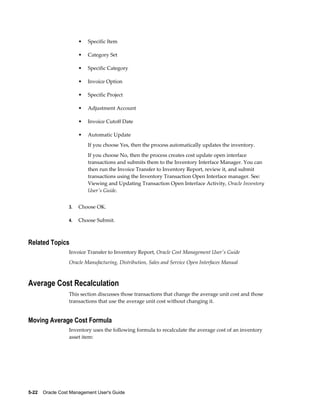 5-22    Oracle Cost Management User's Guide
• Specific Item
• Category Set
• Specific Category
• Invoice Option
• Specific Project
• Adjustment Account
• Invoice Cutoff Date
• Automatic Update
If you choose Yes, then the process automatically updates the inventory.
If you choose No, then the process creates cost update open interface
transactions and submits them to the Inventory Interface Manager. You can
then run the Invoice Transfer to Inventory Report, review it, and submit
transactions using the Inventory Transaction Open Interface manager. See:
Viewing and Updating Transaction Open Interface Activity, Oracle Inventory
User's Guide.
3. Choose OK.
4. Choose Submit.
Related Topics
Invoice Transfer to Inventory Report, Oracle Cost Management User's Guide
Oracle Manufacturing, Distribution, Sales and Service Open Interfaces Manual
Average Cost Recalculation
This section discusses those transactions that change the average unit cost and those
transactions that use the average unit cost without changing it.
Moving Average Cost Formula
Inventory uses the following formula to recalculate the average cost of an inventory
asset item:
 