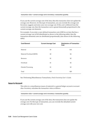 5-24    Oracle Cost Management User's Guide
transaction value = current average cost in inventory x transaction quantity
If you use the current average cost of the item, then this transaction does not update the
average cost. However, for this type of transaction, you can override the average cost
Inventory suggests and enter your own average cost. If this cost is different from the
current average cost, then the transaction cost is spread elementally proportional to the
current average cost elements.
For example, if you enter a user-defined transaction cost of $20 for an item that has a
current average cost of $10 (distributed as shown in the following table), then the
transaction elemental costs are distributed proportionally (also shown in the following
table):
Cost Element Current Average Cost Distribution of Transaction
Cost
Material $5 $10
Material Overhead (MOH) $2 $4
Resource $1 $2
Overhead $1 $2
Outside Processing $1 $2
Total $10 $20
See: Performing Miscellaneous Transactions, Oracle Inventory User's Guide.
Issue to Account
This refers to a miscellaneous issues of material to a general ledger account or account
alias. Inventory calculates the transaction value as follows:
transaction value = current average cost in inventory x transaction quantity
If you use the current average cost of the item, this transaction does not update the
average cost. For this type of transaction, you can override the defaulted current
average cost with your own cost.
 