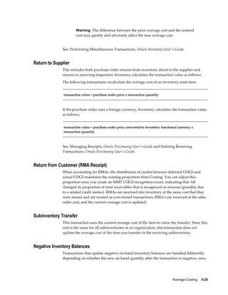 Average Costing    5-25
Warning: The difference between the prior average cost and the entered
cost may greatly and adversely affect the new average cost.
See: Performing Miscellaneous Transactions, Oracle Inventory User's Guide.
Return to Supplier
This includes both purchase order returns from inventory direct to the supplier and
returns to receiving inspection. Inventory calculates the transaction value as follows:
The following transactions recalculate the average cost of an inventory asset item:
transaction value = purchase order price x transaction quantity
If the purchase order uses a foreign currency, Inventory calculates the transaction value
as follows:
transaction value = purchase order price converted to inventory functional currency x
transaction quantity
See: Managing Receipts, Oracle Purchasing User's Guide and Entering Receiving
Transactions, Oracle Purchasing User's Guide.
Return from Customer (RMA Receipt)
When accounting for RMAs, the distribution of credits between deferred COGS and
actual COGS maintains the existing proportion from Costing. You can adjust this
proportion once you create an MMT COGS recognition event, indicating that AR
changed its proportion of total receivables that is recognized as revenue (possibly due
to a related credit memo). RMAs are received into inventory at the same cost that they
were issued and are treated as cost owned transactions. RMA's are received at the sales
order cost, and the current average cost is updated.
Subinventory Transfer
This transaction uses the current average cost of the item to value the transfer. Since this
cost is the same for all subinventories in an organization, this transaction does not
update the average cost of the item you transfer in the receiving subinventory.
Negative Inventory Balances
Transactions that update negative on-hand inventory balances are handled differently
depending on whether the new on-hand quantity after the transaction is negative, zero,
 