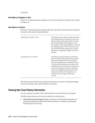 5-26    Oracle Cost Management User's Guide
or positive.
New Balance is Negative or Zero
If the new on-hand quantity is negative or zero, the transaction is costed at the current
average cost.
New Balance is Positive
If the new on-hand quantity is positive after the transaction, the transaction is split into
two parts and costed as explained below:
Quantity from negative to zero Inventory uses the current average cost of the
item-rather than the transaction cost-for that
portion of the receipt quantity that increases
the on-hand balance from negative to zero.
For example, if the on-hand balance is -25, and
the receipt quantity is 40, Inventory receives
25 each at the current average cost. In effect,
this does not change the average unit cost of
the item.
Quantity from zero to positive Inventory uses the transaction cost for that
portion of the receipt quantity that increases
the on-hand balance from zero to positive.
From the example above, Inventory receives
15 each at the transaction cost. In effect, this
establishes the unit cost of the Transaction as
the new average cost of the item. Inventory
writes off any difference between the total
receipt cost and the cost charged to your
inventory to the average cost variance
account.
This feature insures that the accounting transactions you report to the general ledger
and your inventory value reports balance at all times.
Viewing Item Cost History Information
You can examine your item costs to determine how and why they have changed.
The following windows can be used to assist you in this process:
• Item Costs for Cost Groups: Displays total item costs and their elemental cost
components (Material, Material Overhead, Resource, Overhead, and Outside
Processing) by Cost Group.
 