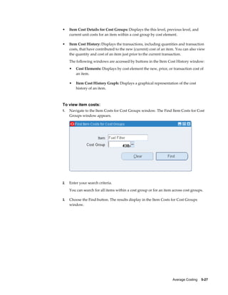 Average Costing    5-27
• Item Cost Details for Cost Groups: Displays the this level, previous level, and
current unit costs for an item within a cost group by cost element.
• Item Cost History: Displays the transactions, including quantities and transaction
costs, that have contributed to the new (current) cost of an item. You can also view
the quantity and cost of an item just prior to the current transaction.
The following windows are accessed by buttons in the Item Cost History window:
• Cost Elements: Displays by cost element the new, prior, or transaction cost of
an item.
• Item Cost History Graph: Displays a graphical representation of the cost
history of an item.
To view item costs:
1. Navigate to the Item Costs for Cost Groups window. The Find Item Costs for Cost
Groups window appears.
2. Enter your search criteria.
You can search for all items within a cost group or for an item across cost groups.
3. Choose the Find button. The results display in the Item Costs for Cost Groups
window.
 
