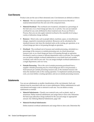 1-4    Oracle Cost Management User's Guide
Cost Elements
Product costs are the sum of their elemental costs. Cost elements are defined as follows:
• Material - The raw material/component cost at the lowest level of the bill of
material determined from the unit cost of the component item.
• Material Overhead - The overhead cost of material, calculated as a percentage of
the total cost, or as a fixed charge per item, lot, or activity. You can use material
overhead for any costs attributed to direct material costs. If you use Work in
Process, then you can also apply material overhead at the assembly level using a
variety of allocation charge methods.
• Resource - Direct costs, such as people (labor), machines, space, or miscellaneous
charges, required to manufacture products. Resources can be calculated as the
standard resource rate times the standard units on the routing, per operation, or as
a fixed charge per item or lot passing through an operation.
• Overhead - The overhead cost of resource and outside processing, calculated as a
percentage of the resource or outside processing cost, as a fixed amount per
resource unit, or as a fixed charge per item or lot passing through an operation.
Overhead is used as a means to allocate department costs or activities. For example,
you can define multiple overhead subelements to cover both fixed and variable
overhead, each with its own rate. You can assign multiple overhead subelements to
a single department, and vice versa.
• Outside Processing - This is the cost of outside processing purchased from a
supplier. Outside processing may be a fixed charge per item or lot processed, a
fixed amount per outside processing resource unit, or the standard resource rate
times the standard units on the routing operation. To implement outside processing
costs, you must define a routing operation, and use an outside processing resource.
Subelements
You can use subelements as smaller classifications of the cost elements. Each cost
element must be associated with one or more subelements. Define subelements for each
cost element and assign a rate or amount to each one. You can define as many
subelements as needed.
• Material Subelements - Classify your material costs, such as plastic, steel, or
aluminum. Define material subelements and assign them to item costs. Determine
the basis type (allocation charge method) for the cost and assign an appropriate
amount. See: Defining Material Subelements, page 2-20.
• Material Overhead Subelements -
Define material overhead subelements and assign them to item costs. Determine the
 