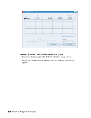 5-28    Oracle Cost Management User's Guide
To view cost details for an item in a specific cost group:
1. Select one of the items displayed in the Item Cost for Cost Groups window.
2. Choose the Cost Details button. The Item Cost Details for Cost Groups window
appears.
 