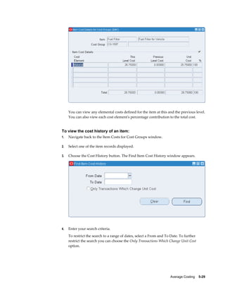 Average Costing    5-29
You can view any elemental costs defined for the item at this and the previous level.
You can also view each cost element's percentage contribution to the total cost.
To view the cost history of an item:
1. Navigate back to the Item Costs for Cost Groups window.
2. Select one of the item records displayed.
3. Choose the Cost History button. The Find Item Cost History window appears.
4. Enter your search criteria.
To restrict the search to a range of dates, select a From and To Date. To further
restrict the search you can choose the Only Transactions Which Change Unit Cost
option.
 