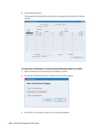 5-30    Oracle Cost Management User's Guide
5. Choose the Find button.
The transactions that meet the search criteria are displayed in the Item Cost History
window.
To view prior, transaction, or new (current) elemental costs for an item:
1. Select a transaction record in the Item Cost History window.
2. Choose the Cost Elements button. The Pick a Cost window appears.
3. In the Pick a Cost window, select one of the following options:
 