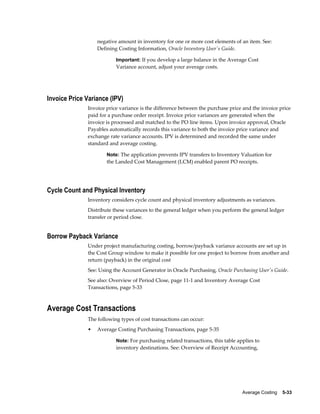 Average Costing    5-33
negative amount in inventory for one or more cost elements of an item. See:
Defining Costing Information, Oracle Inventory User's Guide.
Important: If you develop a large balance in the Average Cost
Variance account, adjust your average costs.
Invoice Price Variance (IPV)
Invoice price variance is the difference between the purchase price and the invoice price
paid for a purchase order receipt. Invoice price variances are generated when the
invoice is processed and matched to the PO line items. Upon invoice approval, Oracle
Payables automatically records this variance to both the invoice price variance and
exchange rate variance accounts. IPV is determined and recorded the same under
standard and average costing.
Note: The application prevents IPV transfers to Inventory Valuation for
the Landed Cost Management (LCM) enabled parent PO receipts.
Cycle Count and Physical Inventory
Inventory considers cycle count and physical inventory adjustments as variances.
Distribute these variances to the general ledger when you perform the general ledger
transfer or period close.
Borrow Payback Variance
Under project manufacturing costing, borrow/payback variance accounts are set up in
the Cost Group window to make it possible for one project to borrow from another and
return (payback) in the original cost
See: Using the Account Generator in Oracle Purchasing, Oracle Purchasing User's Guide.
See also: Overview of Period Close, page 11-1 and Inventory Average Cost
Transactions, page 5-33
Average Cost Transactions
The following types of cost transactions can occur:
• Average Costing Purchasing Transactions, page 5-35
Note: For purchasing related transactions, this table applies to
inventory destinations. See: Overview of Receipt Accounting,
 