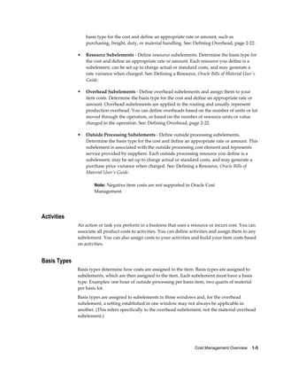 Cost Management Overview    1-5
basis type for the cost and define an appropriate rate or amount, such as
purchasing, freight, duty, or material handling. See: Defining Overhead, page 2-22.
• Resource Subelements - Define resource subelements. Determine the basis type for
the cost and define an appropriate rate or amount. Each resource you define is a
subelement, can be set up to charge actual or standard costs, and may generate a
rate variance when charged. See: Defining a Resource, Oracle Bills of Material User's
Guide.
• Overhead Subelements - Define overhead subelements and assign them to your
item costs. Determine the basis type for the cost and define an appropriate rate or
amount. Overhead subelements are applied in the routing and usually represent
production overhead. You can define overheads based on the number of units or lot
moved through the operation, or based on the number of resource units or value
charged in the operation. See: Defining Overhead, page 2-22.
• Outside Processing Subelements - Define outside processing subelements.
Determine the basis type for the cost and define an appropriate rate or amount. This
subelement is associated with the outside processing cost element and represents
service provided by suppliers. Each outside processing resource you define is a
subelement, may be set up to charge actual or standard costs, and may generate a
purchase price variance when charged. See: Defining a Resource, Oracle Bills of
Material User's Guide.
Note: Negative item costs are not supported in Oracle Cost
Management.
Activities
An action or task you perform in a business that uses a resource or incurs cost. You can
associate all product costs to activities. You can define activities and assign them to any
subelement. You can also assign costs to your activities and build your item costs based
on activities.
Basis Types
Basis types determine how costs are assigned to the item. Basis types are assigned to
subelements, which are then assigned to the item. Each subelement must have a basis
type. Examples: one hour of outside processing per basis item, two quarts of material
per basis lot.
Basis types are assigned to subelements in three windows and, for the overhead
subelement, a setting established in one window may not always be applicable in
another. (This refers specifically to the overhead subelement, not the material overhead
subelement.)
 