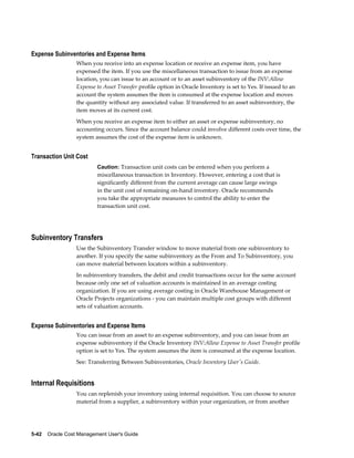5-42    Oracle Cost Management User's Guide
Expense Subinventories and Expense Items
When you receive into an expense location or receive an expense item, you have
expensed the item. If you use the miscellaneous transaction to issue from an expense
location, you can issue to an account or to an asset subinventory of the INV:Allow
Expense to Asset Transfer profile option in Oracle Inventory is set to Yes. If issued to an
account the system assumes the item is consumed at the expense location and moves
the quantity without any associated value. If transferred to an asset subinventory, the
item moves at its current cost.
When you receive an expense item to either an asset or expense subinventory, no
accounting occurs. Since the account balance could involve different costs over time, the
system assumes the cost of the expense item is unknown.
Transaction Unit Cost
Caution: Transaction unit costs can be entered when you perform a
miscellaneous transaction in Inventory. However, entering a cost that is
significantly different from the current average can cause large swings
in the unit cost of remaining on-hand inventory. Oracle recommends
you take the appropriate measures to control the ability to enter the
transaction unit cost.
Subinventory Transfers
Use the Subinventory Transfer window to move material from one subinventory to
another. If you specify the same subinventory as the From and To Subinventory, you
can move material between locators within a subinventory.
In subinventory transfers, the debit and credit transactions occur for the same account
because only one set of valuation accounts is maintained in an average costing
organization. If you are using average costing in Oracle Warehouse Management or
Oracle Projects organizations - you can maintain multiple cost groups with different
sets of valuation accounts.
Expense Subinventories and Expense Items
You can issue from an asset to an expense subinventory, and you can issue from an
expense subinventory if the Oracle Inventory INV:Allow Expense to Asset Transfer profile
option is set to Yes. The system assumes the item is consumed at the expense location.
See: Transferring Between Subinventories, Oracle Inventory User's Guide.
Internal Requisitions
You can replenish your inventory using internal requisition. You can choose to source
material from a supplier, a subinventory within your organization, or from another
 