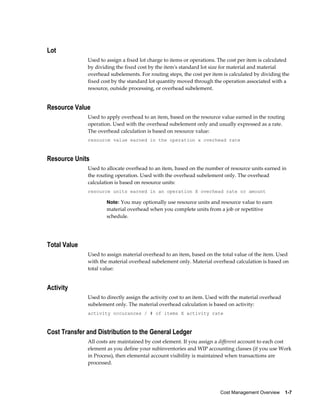 Cost Management Overview    1-7
Lot
Used to assign a fixed lot charge to items or operations. The cost per item is calculated
by dividing the fixed cost by the item's standard lot size for material and material
overhead subelements. For routing steps, the cost per item is calculated by dividing the
fixed cost by the standard lot quantity moved through the operation associated with a
resource, outside processing, or overhead subelement.
Resource Value
Used to apply overhead to an item, based on the resource value earned in the routing
operation. Used with the overhead subelement only and usually expressed as a rate.
The overhead calculation is based on resource value:
resource value earned in the operation x overhead rate
Resource Units
Used to allocate overhead to an item, based on the number of resource units earned in
the routing operation. Used with the overhead subelement only. The overhead
calculation is based on resource units:
resource units earned in an operation X overhead rate or amount
Note: You may optionally use resource units and resource value to earn
material overhead when you complete units from a job or repetitive
schedule.
Total Value
Used to assign material overhead to an item, based on the total value of the item. Used
with the material overhead subelement only. Material overhead calculation is based on
total value:
Activity
Used to directly assign the activity cost to an item. Used with the material overhead
subelement only. The material overhead calculation is based on activity:
activity occurances / # of items X activity rate
Cost Transfer and Distribution to the General Ledger
All costs are maintained by cost element. If you assign a different account to each cost
element as you define your subinventories and WIP accounting classes (if you use Work
in Process), then elemental account visibility is maintained when transactions are
processed.
 