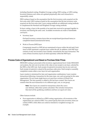 6-2    Oracle Cost Management User's Guide
including Standard costing, Weighted Average costing, FIFO costing, or LIFO costing.
Inventory balances and values are updated perpetually after each transaction is
sequentially costed.
FIFO costing is based on the assumption that the first inventory units acquired are the
first units used. LIFO costing is based on the assumption that the last inventory units
acquired are the first units used. Layer costing methods are additional costing methods
to complement the Standard and Weighted Average costing methods.
In layer costing, a layer is the quantity of an asset item received or grouped together in
inventory and sharing the same costs. Available inventories are made of identifiable
cost layers.
• Inventory layer
On-hand inventory contains layers that are receipt-based (purchased items) or
completion-based (manufactured items).
• Work in Process (WIP) layer
Components issued to a WIP job are maintained in layers within the job itself. Each
issue to WIP represents a separate layer within the job. In addition, each WIP layer
consists of only one inventory layer initially consumed by the issue transaction. The
costs of those inventory layers are held separately within the WIP layer.
Process Costs at Organizational Level Based on Purchase Order Prices
FIFO/LIFO costing is processed at the inventory organizational level. Under FIFO/LIFO
cost systems, the unit cost of an item is the value of one receipt in one layer, selected by
the FIFO or the LIFO rule. Each receipt of material to inventory has its own unit cost.
Each receipt of material is valued at the purchase order price. Each receipt or assembly
completion creates either a new layer for each organization.
Layer creation is minimized for item and organization combinations. Layer creation
transactions following a transaction for the same type, cost, and cost group for the same
organization. Do not create single layers as in previous versions of Oracle Cost
Management. The item quantity is added to the last layer created. New layers are
created when the next transaction is of a different type, cost, or cost group.
Note: New layers are created for transactions where the cost is
user-defined, rather than system calculated. This includes transactions
that meet all the qualifying conditions and have an equal cost value.
Other features include:
• If an organization is defined as a FIFO costing organization, all inventories of the
organization are valued at FIFO. You cannot specify that some inventory items are
costed at FIFO, while others are costed at standard or weighted-average, for
example.
 
