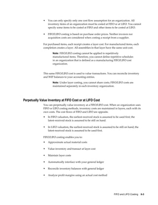 FIFO and LIFO Costing    6-3
• You can only specify only one cost flow assumption for an organization. All
inventory items of an organization must be costed at FIFO or at LIFO. You cannot
specify some items to be costed at FIFO and other items to be costed at LIFO.
• FIFO/LIFO costing is based on purchase order prices. Neither invoices nor
acquisition costs are considered when costing a receipt from a supplier.
For purchased items, each receipt creates a layer cost. For manufactured items, each
completion creates a layer. All assemblies in that layer have the same unit cost.
Note: FIFO/LIFO costing cannot be applied to repetitively
manufactured items. Therefore, you cannot define repetitive schedules
in an organization that is defined as a manufacturing FIFO/LIFO cost
organization.
This same FIFO/LIFO cost is used to value transactions. You can reconcile inventory
and WIP balances to your accounting entries.
Note: Under layer costing, you cannot share costs; FIFO/LIFO costs are
maintained separately in each inventory organization.
Perpetually Value Inventory at FIFO Cost or at LIFO Cost
You can perpetually value inventory at a FIFO/LIFO cost. When an organization uses
FIFO or LIFO costing methods, inventory costs are maintained in layers, each with its
own costs. The cost flows of FIFO and LIFO are opposite.
• In FIFO valuation, the earliest-received stock is assumed to be used first; the
latest-received stock is assumed to be still on hand.
• In LIFO valuation, the earliest-received stock is assumed to be still on hand; the
latest-received stock is assumed to be used first.
FIFO/LIFO costing enables you to:
• Approximate actual material costs
• Value inventory and transact at layer cost
• Maintain layer costs
• Automatically interface with your general ledger
• Reconcile inventory balances with general ledger
• Analyze profit margins using an actual cost method
 