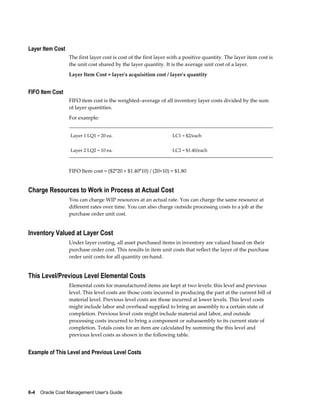 6-4    Oracle Cost Management User's Guide
Layer Item Cost
The first layer cost is cost of the first layer with a positive quantity. The layer item cost is
the unit cost shared by the layer quantity. It is the average unit cost of a layer.
Layer Item Cost = layer's acquisition cost / layer's quantity
FIFO Item Cost
FIFO item cost is the weighted–average of all inventory layer costs divided by the sum
of layer quantities.
For example:
Layer 1 LQ1 = 20 ea. LC1 = $2/each
Layer 2 LQ2 = 10 ea. LC2 = $1.40/each
FIFO Item cost = ($2*20 + $1.40*10) / (20+10) = $1.80
Charge Resources to Work in Process at Actual Cost
You can charge WIP resources at an actual rate. You can charge the same resource at
different rates over time. You can also charge outside processing costs to a job at the
purchase order unit cost.
Inventory Valued at Layer Cost
Under layer costing, all asset purchased items in inventory are valued based on their
purchase order cost. This results in item unit costs that reflect the layer of the purchase
order unit costs for all quantity on-hand.
This Level/Previous Level Elemental Costs
Elemental costs for manufactured items are kept at two levels: this level and previous
level. This level costs are those costs incurred in producing the part at the current bill of
material level. Previous level costs are those incurred at lower levels. This level costs
might include labor and overhead supplied to bring an assembly to a certain state of
completion. Previous level costs might include material and labor, and outside
processing costs incurred to bring a component or subassembly to its current state of
completion. Totals costs for an item are calculated by summing the this level and
previous level costs as shown in the following table.
Example of This Level and Previous Level Costs
 