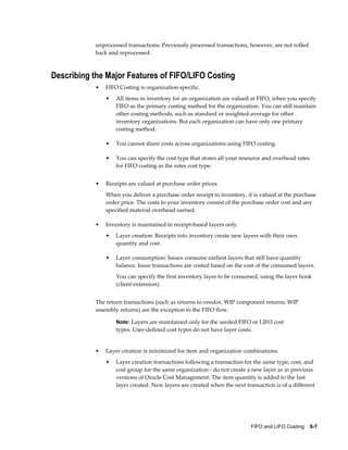 FIFO and LIFO Costing    6-7
unprocessed transactions. Previously processed transactions, however, are not rolled
back and reprocessed.
Describing the Major Features of FIFO/LIFO Costing
• FIFO Costing is organization specific.
• All items in inventory for an organization are valued at FIFO, when you specify
FIFO as the primary costing method for the organization. You can still maintain
other costing methods, such as standard or weighted-average for other
inventory organizations. But each organization can have only one primary
costing method.
• You cannot share costs across organizations using FIFO costing.
• You can specify the cost type that stores all your resource and overhead rates
for FIFO costing as the rates cost type.
• Receipts are valued at purchase order prices.
When you deliver a purchase order receipt to inventory, it is valued at the purchase
order price. The costs to your inventory consist of the purchase order cost and any
specified material overhead earned.
• Inventory is maintained in receipt-based layers only.
• Layer creation: Receipts into inventory create new layers with their own
quantity and cost.
• Layer consumption: Issues consume earliest layers that still have quantity
balance. Issue transactions are costed based on the cost of the consumed layers.
You can specify the first inventory layer to be consumed, using the layer hook
(client extension).
The return transactions (such as returns to vendor, WIP component returns, WIP
assembly returns) are the exception to the FIFO flow.
Note: Layers are maintained only for the seeded FIFO or LIFO cost
types. User-defined cost types do not have layer costs.
• Layer creation is minimized for item and organization combinations.
• Layer creation transactions following a transaction for the same type, cost, and
cost group for the same organization - do not create a new layer as in previous
versions of Oracle Cost Management. The item quantity is added to the last
layer created. New layers are created when the next transaction is of a different
 