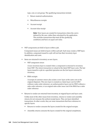 6-8    Oracle Cost Management User's Guide
type, cost, or cost group. The qualifying transactions include:
• Return material authorizations
• Miscellaneous receipts
• Account receipt
• Account alias receipt
Note: New layers are created for transactions where the cost is
defined by the user, rather than calculated by the application.
This includes transactions that meet all the qualifying
conditions and have an equal cost value.
• WIP components are held in layers within a job.
Component issues are held in layers within each job. Each issue creates a WIP layer.
In addition, component issued to a job will not lose their inventory layer
identification and costs.
• Items are returned to inventory as new layers.
• WIP component return
A new inventory layer is created when a component is returned to inventory
from WIP. The return transaction is valued at the latest WIP layer costs. The last
layers issued to a job at a specified operation are the first layers returned to
inventory.
• RMA receipts
A receipt of customer return also creates a new layer at the same cost as the
original shipment. This new layer is created as a latest layer cost for LIFO
without a sales order reference, an earliest positive layer cost for FIFO without a
sales order reference, or an original sales order issue cost if the RMA has a sales
order reference.
• Returns to vendor are returned from inventory at original layers and layer costs.
Unlike most of the other issues from inventory, returns to vendor and assembly
returns do not consume the earliest receipt layers. They are layer-identified
transactions. In other words, they are issue transactions that have reference to
specific layers.
• Returns to vendor consume the layers created for the original receipts.
• Assembly returns consume the layers created for the original completions.
 