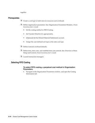 6-10    Oracle Cost Management User's Guide
together.
Prerequisites
Ì Create a cost type to hold rates for resources and overheads
Ì Define organization parameters. See: Organization Parameters Window, Oracle
Inventory User's Guide
• Set the costing method to FIFO Costing.
• Set Transfer Detail to GL appropriately.
• (Optional) Set the Default Material Subelement account.
• Assign the user-defined cost type as the rates cost type.
Ì Define material overhead defaults.
Ì Define item, item costs, and establish item cost controls. See: Overview of Item
Setup and Control, Oracle Inventory User's Guide
Ì Launch transaction managers.
Selecting FIFO Costing
To select FIFO costing, a perpetual cost method in Organization
Parameters:
1. Navigate to the Organization Parameters window, and open the Costing
Information tab.
 