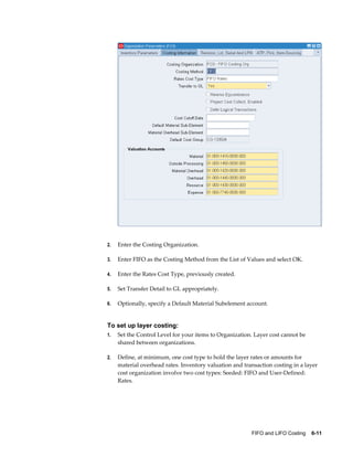 FIFO and LIFO Costing    6-11
2. Enter the Costing Organization.
3. Enter FIFO as the Costing Method from the List of Values and select OK.
4. Enter the Rates Cost Type, previously created.
5. Set Transfer Detail to GL appropriately.
6. Optionally, specify a Default Material Subelement account.
To set up layer costing:
1. Set the Control Level for your items to Organization. Layer cost cannot be
shared between organizations.
2. Define, at minimum, one cost type to hold the layer rates or amounts for
material overhead rates. Inventory valuation and transaction costing in a layer
cost organization involve two cost types: Seeded: FIFO and User-Defined:
Rates.
 