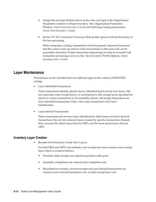6-12    Oracle Cost Management User's Guide
3. Assign the cost type defined above as the rates cost type in the Organization
Parameters window in Oracle Inventory. See: Organization Parameters
Window, Oracle Inventory User's Guide and Defining Costing Information,
Oracle Inventory User's Guide.
4. Set the TP: INV:Transaction Processing Mode profile option in Oracle Inventory to
On-line processing.
When using layer costing, transactions must be properly sequenced to ensure
that the correct costs are used to value transactions so that unit costs can be
accurately calculated. Proper transaction sequencing can only be ensured if all
transaction processing occurs on line. See: Inventory Profile Options, Oracle
Inventory User's Guide.
Layer Maintenance
Transactions can be classified into two different types in the context of FIFO/LIFO
costing:
• Layer-identified transactions
These transactions identify specific layers. Identified layers can be new layers, like
new purchase order receipt layers, or existing layers, like receipt layers specified for
return to vendor transactions or for assembly returns. All receipt transactions are
layer-identified transactions. Only a few issue transactions carry layer
identification.
• Layer-derived transactions
These transactions do not have layer identification. Most issues are layer-derived
transactions; they do not consume layers created by specific transactions. Instead,
they consume the oldest layers first for FIFO, and the most recent layers first for
LIFO.
Inventory Layer Creation
• Receipts Into Inventory Create New Layers.
For both FIFO and LIFO cost methods, each receipt into stores creates a new receipt
layer which is costed as follows:
• Purchase order receipts are valued at purchase order price
• Assembly completions are valued at job completion cost
• Miscellaneous receipts, account receipts and user-defined transactions are
valued at user-entered transaction cost, or latest receipt layer cost
 