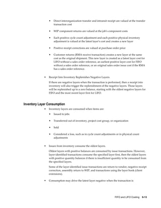 FIFO and LIFO Costing    6-13
• Direct interorganization transfer and intransit receipt are valued at the transfer
transaction cost
• WIP component returns are valued at the job's component costs
• Each positive cycle count adjustment and each positive physical inventory
adjustment is valued at the latest layer's cost and creates a new layer
• Positive receipt corrections are valued at purchase order price
• Customer returns (RMA receive transaction) creates a new layer at the same
cost as the original shipment. This new layer is created as a latest layer cost for
LIFO without a sales order reference, an earliest positive layer cost for FIFO
without a sales order reference, or an original sales order issue cost if the RMA
has a sales order reference.
• Receipt Into Inventory Replenishes Negative Layers.
If there are negative layers when the transaction is performed, then a receipt into
inventory will also trigger the replenishment of the negative layers. Those layers
will be replenished up to a zero balance, starting with the oldest negative layers for
FIFO and the most recent layer first for LIFO.
Inventory Layer Consumption
• Inventory layers are consumed when items are:
• Issued to jobs
• Transferred out of inventory, project cost group, or organization
• Sold
• Considered a loss, such as in cycle count adjustments or in physical count
adjustments
• Issues from inventory consume the oldest layers.
Oldest layers with positive balances are consumed by issue transactions. However,
layer-identified transactions consume the specified layer first, then the oldest layers
with positive quantity balances if there is insufficient quantity to be consumed from
the specified layers.
Some of the layer-identified issue transactions are return to vendor, negative receipt
correction, assembly return to WIP, and transactions using the layer hook (client
extensions).
• Consumption may drive the latest layer negative when the transaction is
 