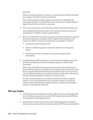6-14    Oracle Cost Management User's Guide
performed.
If there is insufficient quantity to consume, an issue transaction will drive the latest
layer negative when the transaction is performed.
If the on-hand quantity is already negative, the latest layer is updated by the
consumption quantity. There should be no layer with a positive quantity balance if
negative layers exist for an item in a cost group.
• The cost of inventory layer consumed does not always match the transaction cost.
Layer-identified transactions have their own transaction costs and consume the
specified layer if it still has a positive quantity balance.
• Return to Vendor (RTV) transactions, receiving correction transactions are valued at
the purchase order price associated with the original receipt transactions. The
sequence of a RTV (or receiving correction) layer consumption is as follows:
• Consume the initial receipt layer first.
• If there is insufficient quantity, consume the oldest layers with quantity
balance.
• The latest layer at time of transaction can be driven negative by the
consumption.
• Assembly Return to WIP transactions are valued at the job completion cost. (Also
see WIP Layer Relief section.) The consumption sequence is similar to RTV
transactions.
When a layer-identified issue transaction cannot consume the specified layer(s)
because the layer quantity has already been consumed by other transactions, it will
have to consume other layers that do not necessarily have the same costs. In such
case, the difference between the cost of the transaction and the value of the layer(s)
actually consumed is debited or credited to a variance account.
An under-costed transaction is an inventory transaction that incurs a negative
variance. An over-costed transaction incurs a positive variance. You enter the
variance account when defining costing information in organization parameters
costing, or when defining cost groups.
WIP Layer Creation
• A WIP Component Issue transaction creates a WIP layer and a corresponding WIP
layer ID. Because components are issued to WIP at specific operations, WIP layers
are maintained at the job operation level.
• Each WIP layer consists of one inventory layer. Depending upon the number of
inventory layers consumed by the issue transaction, the WIP layers are identified by
 