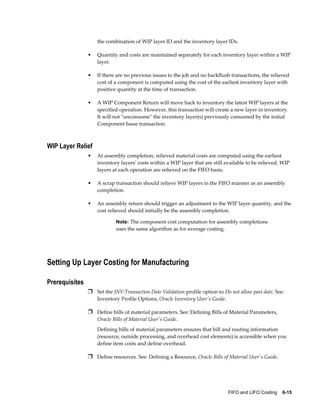 FIFO and LIFO Costing    6-15
the combination of WIP layer ID and the inventory layer IDs.
• Quantity and costs are maintained separately for each inventory layer within a WIP
layer.
• If there are no previous issues to the job and no backflush transactions, the relieved
cost of a component is computed using the cost of the earliest inventory layer with
positive quantity at the time of transaction.
• A WIP Component Return will move back to inventory the latest WIP layers at the
specified operation. However, this transaction will create a new layer in inventory.
It will not "unconsume" the inventory layer(s) previously consumed by the initial
Component Issue transaction.
WIP Layer Relief
• At assembly completion, relieved material costs are computed using the earliest
inventory layers' costs within a WIP layer that are still available to be relieved. WIP
layers at each operation are relieved on the FIFO basis.
• A scrap transaction should relieve WIP layers in the FIFO manner as an assembly
completion.
• An assembly return should trigger an adjustment to the WIP layer quantity, and the
cost relieved should initially be the assembly completion.
Note: The component cost computation for assembly completions
uses the same algorithm as for average costing.
Setting Up Layer Costing for Manufacturing
Prerequisites
Ì Set the INV:Transaction Date Validation profile option to Do not allow past date. See:
Inventory Profile Options, Oracle Inventory User's Guide.
Ì Define bills of material parameters. See: Defining Bills of Material Parameters,
Oracle Bills of Material User's Guide.
Defining bills of material parameters ensures that bill and routing information
(resource, outside processing, and overhead cost elements) is accessible when you
define item costs and define overhead.
Ì Define resources. See: Defining a Resource, Oracle Bills of Material User's Guide.
 