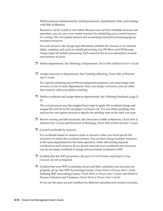 6-16    Oracle Cost Management User's Guide
Define resource subelements by creating resources, departments, bills, and routings
with Bills of Material.
Resources can be costed or not costed. Because you can have multiple resources per
operation, you can use a non-costed resource for scheduling and a costed resource
for costing. The cost update process and accounting transaction processing ignore
uncosted resources.
For each resource, the charge type determines whether the resource is for internal
(labor, machine, and such) or outside processing. Use PO Move and PO Receipt
charge types for outside processing. Each resource has its own absorption account
and variance account.
Ì Define departments. See: Defining a Department, Oracle Bills of Material User's Guide
.
Ì Assign resources to departments. See: Creating a Routing, Oracle Bills of Material
User's Guide.
For capacity planning and overhead assignment purposes, you must assign each
resource to one or more departments. Once you assign a resource, you can select
that resource when you define a routing.
Ì Define overheads and assign them to departments. See: Defining Overhead, page 2-
22.
The cost processor uses the assigned basis type to apply the overhead charge and
assigns the activity to the calculated overhead cost. You can define pending rates
and use the cost update process to specify the pending rates as the rates cost type.
Ì Review routing and bill structures. See: Overview of Bills of Material, Oracle Bills of
Material User's Guide and Overview of Routings, Oracle Bills of Material User's Guide.
Ì Control overheads by resource.
For overheads based on resource units or resource value, you must specify the
resources on which the overhead is based. You can then charge multiple resources
in the same department for the same operation, while still earning separate
overhead for each resource. If you do not associate your overheads and resources,
you do not apply overhead or charge resource-based overhead in WIP.
Ì Confirm that the WIP parameters, Recognize Period Variance and Require Scrap
Account, are set as required.
Ì Confirm that your WIP accounting classes and their valuations and accounts are
properly set up. See: WIP Accounting Classes, Oracle Work in Process User's Guide,
Defining WIP Accounting Classes, Oracle Work in Process User's Guide, and Work in
Process Valuation and Variances, Oracle Work in Process User's Guide.
If you use the same account numbers for different valuation and variance accounts,
 