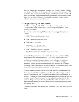 FIFO and LIFO Costing    6-17
then Cost Management automatically maintains your inventory and WIP values by
cost element. Even if you use the same cost element account for inventory or a WIP
accounting class, Oracle recommends that you use different accounts for each and
never share account numbers between subinventories and WIP accounting classes.
If you do, you will have difficulty reconciling Inventory and Work in Process
valuation reports to your account balances.
To set up layer costing with BOM and WIP:
1. In addition to setting the TP: INV:Transaction Processing Mode profile option in
Oracle Inventory to On-line processing. See: Inventory Profile Options, Oracle
Inventory User's Guide.
You must also set the following WIP transaction processing profile options to
On-line:
• TP:WIP:Completion Transactions Form
• TP:WIP:Material Transactions Form
• TP:WIP:Move Transaction
• TP:WIP:Operation Backflush Setup
• TP:WIP:Shop Floor Material Processing
See: Profile Options, Oracle Work in Process User's Guide.
2. Define rates for your resources and associate these resources and rates with the
Rates cost type. See: Defining a Resource, Oracle Bills of Material User's Guide.
Unlike under standard costing, charging a resource defined as a Standard rate
resource does not create rate variances. For each resource the charge type
determines whether the resource is for internal (labor, machine, etc.) or outside
processing. Use PO Move and PO Receipt charge types for outside processing. Each
resource has its own absorption account and variance account.
3. Define overheads and assign to departments. See: Defining Overhead, page 2-22.
For each overhead subelement, define a rate of amount in the cost type you have
specified as the rates cost type. Overheads with a basis type of Resource Units or
Resource Value use the actual transaction resource amount or hours to calculate the
overhead amount. The cost processor uses the assigned basis type to apply the
overhead charge and assigns the activity to the calculated overhead cost. You can
define pending rates and use the cost update process to specify the pending rate as
the rates cost type.
4. Define WIP parameters. See: Defining WIP Parameters, Oracle Work in Process User's
Guide.
 