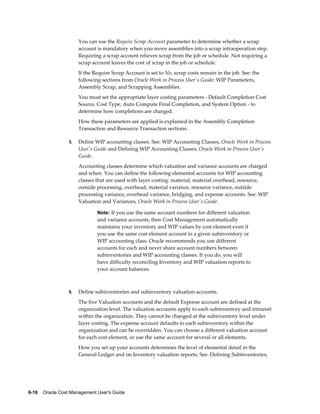 6-18    Oracle Cost Management User's Guide
You can use the Require Scrap Account parameter to determine whether a scrap
account is mandatory when you move assemblies into a scrap intraoperation step.
Requiring a scrap account relieves scrap from the job or schedule. Not requiring a
scrap account leaves the cost of scrap in the job or schedule.
If the Require Scrap Account is set to No, scrap costs remain in the job. See: the
following sections from Oracle Work in Process User's Guide: WIP Parameters,
Assembly Scrap, and Scrapping Assemblies.
You must set the appropriate layer costing parameters - Default Completion Cost
Source, Cost Type, Auto Compute Final Completion, and System Option - to
determine how completions are charged.
How these parameters are applied is explained in the Assembly Completion
Transaction and Resource Transaction sections.
5. Define WIP accounting classes. See: WIP Accounting Classes, Oracle Work in Process
User's Guide and Defining WIP Accounting Classes, Oracle Work in Process User's
Guide.
Accounting classes determine which valuation and variance accounts are charged
and when. You can define the following elemental accounts for WIP accounting
classes that are used with layer costing: material, material overhead, resource,
outside processing, overhead, material variance, resource variance, outside
processing variance, overhead variance, bridging, and expense accounts. See: WIP
Valuation and Variances, Oracle Work in Process User's Guide.
Note: If you use the same account numbers for different valuation
and variance accounts, then Cost Management automatically
maintains your inventory and WIP values by cost element even if
you use the same cost element account in a given subinventory or
WIP accounting class. Oracle recommends you use different
accounts for each and never share account numbers between
subinventories and WIP accounting classes. If you do, you will
have difficulty reconciling Inventory and WIP valuation reports to
your account balances.
6. Define subinventories and subinventory valuation accounts.
The five Valuation accounts and the default Expense account are defined at the
organization level. The valuation accounts apply to each subinventory and intransit
within the organization. They cannot be changed at the subinventory level under
layer costing. The expense account defaults to each subinventory within the
organization and can be overridden. You can choose a different valuation account
for each cost element, or use the same account for several or all elements.
How you set up your accounts determines the level of elemental detail in the
General Ledger and on Inventory valuation reports. See: Defining Subinventories,
 