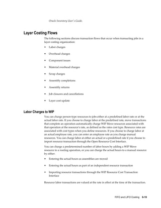 FIFO and LIFO Costing    6-19
Oracle Inventory User's Guide.
Layer Costing Flows
The following sections discuss transaction flows that occur when transacting jobs in a
layer costing organization:
• Labor charges
• Overhead charges
• Component issues
• Material overhead charges
• Scrap charges
• Assembly completions
• Assembly returns
• Job closures and cancellations
• Layer cost update
Labor Charges to WIP
You can charge person-type resources to jobs either at a predefined labor rate or at the
actual labor rate. If you choose to charge labor at the predefined rate, move transactions
that complete an operation automatically charge WIP Move resources associated with
that operation at the resource's rate, as defined as the rates cost type. Resource rates are
associated with cost types when you define resources. If you choose to charge labor at
an actual employee rate, you can enter an employee rate as you charge manual
resources. You can charge labor at either an actual or a predefined rate if you choose to
import resource transaction through the Open Resource Cost Interface.
You can charge a predetermined number of labor hours by adding a WIP Move
resource to a routing operation, or you can charge the actual hours to a manual resource
by either:
• Entering the actual hours as assemblies are moved
• Entering the actual hours as part of an independent resource transaction
• Importing resource transactions through the WIP Resource Cost Transaction
Interface
Resource labor transactions are valued at the rate in effect at the time of the transaction.
 