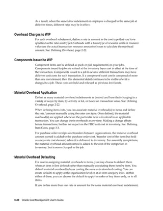 6-20    Oracle Cost Management User's Guide
As a result, when the same labor subelement or employee is charged to the same job at
different times, different rates may be in effect.
Overhead Charges to WIP
For each overhead subelement, define a rate or amount in the cost type that you have
specified as the rates cost type.Overheads with a basis type of resource units or resource
value use the actual transaction resource amount or hours to calculate the overhead
amount. See: Defining Overhead, page 2-22.
Components Issued to WIP
Component items can be defined as push or pull requirements on your jobs.
Components issued to jobs are valued at the inventory layer cost in effect at the time of
the transaction. Components issued to a job in several different transactions may have
different unit costs for each transaction. If a component's unit cost is composed of more
than one cost element, then this elemental detail continues to be visible after it is
charged to a job. These costs are held and relieved as previous level costs.
Material Overhead Application
Define as many material overhead subelements as desired and base their charging in a
variety of ways: by item, by activity or lot, or based on transaction value. See: Defining
Overhead, page 2-22.
When defining item costs, you can associate material overhead(s) to items and define
the rate / amount manually using the rates cost type. Once defined, the material
overhead(s) are applied whenever the particular item is involved in an applicable
transaction. You can change these overheads at any time. Making a change affects
future transactions, but has no impact on the FIFO unit cost in inventory. See: Defining
Item Costs, page 3-3.
For purchase order receipts and transfers between organizations, the material overhead
amount earned is added to the purchase order cost / transfer cost of the item (but held
as a separate cost element) when it is delivered to inventory. For assembly completions,
the material overhead amount earned is added to the cost of the completion in
inventory, but is never charged to the job.
Material Overhead Defaulting
For ease in assigning material overheads to items, you may choose to default them
when an item is first defined rather than manually associating them item by item. You
default material overhead in layer costing the same as in standard costing. You can
create defaults to apply at the organization level or at an item category level. Within
either of these, you can choose the default to apply to make or buy items only, or to all
items.
If you define more than one rate or amount for the same material overhead subelement,
 