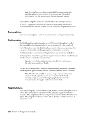 6-22    Oracle Cost Management User's Guide
Note: For completions out of a nonstandard job having no routing, this
algorithm selects the unit cost from the Layer cost type. This method
works best for jobs that have resources charged in a timely manner.
Job assemblies completed in the same transaction have the same layer unit cost.
As part of a completion transaction, the unit cost of the assembly in inventory is
recalculated when it is different from the unit cost used in the completion transaction.
Overcompletions
If you have overcompleted a job, then it is not necessary to change the job quantity.
Final Completion
The Final Completion option check box in the WIP Assembly Completion window
allows an additional costing option for the assemblies currently being completed:
Enabled: Costs these assemblies by taking the current job balances and spreading them
evenly over the assembly units being completed or taking them to variance.
Disabled : Costs these assemblies according the Completion Cost Source method set.
Final completions ensure that no positive or negative residual balances are left in the job
after the current assembly has been completed.
Note: Use of the final completion option is unrelated to whether or not
this is the last completion of the job.
The WIP Auto Compute Final Completion parameter setting determines whether the
Final Completion option check box defaults to selected (enabled) or clear (disabled).
Note: When the last assembly in a job is a scrap, a residual balance may
remain in the job, regardless of how you have chosen to deal with
assembly scrap (see Assembly Scrap paragraph above), because the
above routine for clearing the job balance is not invoked.
Assembly Returns
If you return completed assemblies back to a job, then the assemblies being returned are
valued at the layer cost of all completions in this job (net of any prior completion
reversals), if the completion cost source is System Calculated and the Use Actual Resources
option. If the completion cost source is User-defined, then the assembly is returned at
User-defined costs.
 