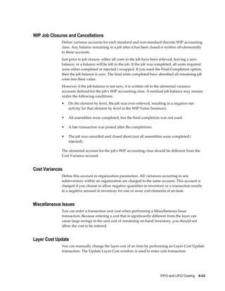 FIFO and LIFO Costing    6-23
WIP Job Closures and Cancellations
Define variance accounts for each standard and non-standard discrete WIP accounting
class. Any balance remaining in a job after it has been closed is written off elementally
to these accounts.
Just prior to job closure, either all costs in the job have been relieved, leaving a zero
balance, or a balance will be left in the job. If the job was completed, all units required
were either completed or rejected / scrapped. If you used the Final Completion option,
then the job balance is zero. The final units completed have absorbed all remaining job
costs into their value.
However if the job balance is not zero, it is written off to the elemental variance
accounts defined for the job's WIP accounting class. A residual job balance may remain
under the following conditions:
• On the element by level, the job was over-relieved, resulting in a negative net
activity for that element by level in the WIP Value Summary.
• All assemblies were completed, but the final completion was not used.
• A late transaction was posted after the completions.
• The job was cancelled and closed short (not all assemblies were completed /
rejected).
The elemental account for the job's WIP accounting class should be different from the
Cost Variance account.
Cost Variances
Define this account in organization parameters. All variances occurring in any
subinventory within an organization are charged to the same account. This account is
charged if you choose to allow negative quantities in inventory or a transaction results
in a negative amount in inventory for one or more cost elements of an item.
Miscellaneous Issues
You can enter a transaction unit cost when performing a Miscellaneous Issue
transaction. Because entering a cost that is significantly different from the layer can
cause large swings in the unit cost of remaining on-hand inventory, you should not
allow the cost to be entered.
Layer Cost Update
You can manually change the layer cost of an item by performing an Layer Cost Update
transaction. The Update Layer Cost window is used to enter cost transaction
 