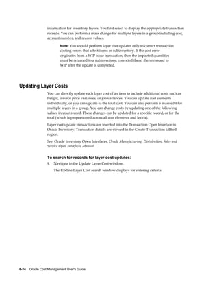 6-24    Oracle Cost Management User's Guide
information for inventory layers. You first select to display the appropriate transaction
records. You can perform a mass change for multiple layers in a group including cost,
account number, and reason values.
Note: You should perform layer cost updates only to correct transaction
costing errors that affect items in subinventory. If the cost error
originates from a WIP issue transaction, then the impacted quantities
must be returned to a subinventory, corrected there, then reissued to
WIP after the update is completed.
Updating Layer Costs
You can directly update each layer cost of an item to include additional costs such as
freight, invoice price variances, or job variances. You can update cost elements
individually, or you can update to the total cost. You can also perform a mass edit for
multiple layers in a group. You can change costs by updating one of the following
values in your record. These changes can be updated for a specific record, or for the
total (which is proportioned across all cost elements and levels).
Layer cost update transactions are inserted into the Transaction Open Interface in
Oracle Inventory. Transaction details are viewed in the Create Transaction tabbed
region.
See: Oracle Inventory Open Interfaces, Oracle Manufacturing, Distribution, Sales and
Service Open Interfaces Manual.
To search for records for layer cost updates:
1. Navigate to the Update Layer Cost window.
The Update Layer Cost search window displays for entering criteria.
 