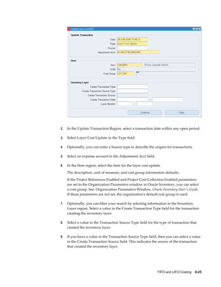 FIFO and LIFO Costing    6-25
2. In the Update Transaction Region, select a transaction date within any open period.
3. Select Layer Cost Update in the Type field.
4. Optionally, you can enter a Source type to describe the origins for transactions.
5. Select an expense account in the Adjustment Acct field.
6. In the Item region, select the item for the layer cost update.
The description, unit of measure, and cost group information defaults.
If the Project References Enabled and Project Cost Collection Enabled parameters
are set in the Organization Parameters window in Oracle Inventory, you can select
a cost group. See: Organization Parameters Window, Oracle Inventory User's Guide.
If these parameters are not set, the organization's default cost group is used.
7. Optionally, you can filter your search by selecting information in the Inventory
Layer region. Select a value in the Create Transaction Type field for the transaction
creating the inventory layer.
8. Select a value in the Transaction Source Type field for the type of transaction that
created the inventory layer.
9. If you have a value in the Transaction Source Type field, then you can select a value
in the Create Transaction Source field. This indicates the source of the transaction
that created the inventory layer.
 