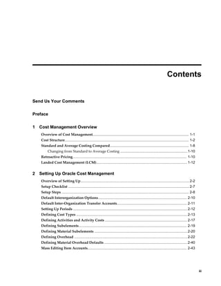    iii
 
Contents
Send Us Your Comments
Preface
1 Cost Management Overview
Overview of Cost Management................................................................................................ 1-1
Cost Structure............................................................................................................................ 1-2
Standard and Average Costing Compared............................................................................... 1-8
Changing from Standard to Average Costing ...................................................................1-10
Retroactive Pricing.................................................................................................................. 1-10
Landed Cost Management (LCM)........................................................................................... 1-12
2 Setting Up Oracle Cost Management
Overview of Setting Up.............................................................................................................2-2
Setup Checklist .........................................................................................................................2-7
Setup Steps ............................................................................................................................... 2-8
Default Interorganization Options......................................................................................... 2-10
Default Inter-Organization Transfer Accounts...................................................................... 2-11
Setting Up Periods .................................................................................................................. 2-12
Defining Cost Types ...............................................................................................................2-13
Defining Activities and Activity Costs .................................................................................. 2-17
Defining Subelements............................................................................................................ 2-19
Defining Material Subelements .............................................................................................2-20
Defining Overhead .................................................................................................................2-22
Defining Material Overhead Defaults ...................................................................................2-40
Mass Editing Item Accounts................................................................................................... 2-43
 