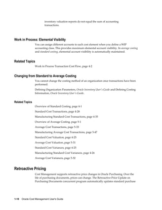 1-10    Oracle Cost Management User's Guide
inventory valuation reports do not equal the sum of accounting
transactions.
Work in Process: Elemental Visibility
You can assign different accounts to each cost element when you define a WIP
accounting class. This provides maximum elemental account visibility. In average costing
and standard costing, elemental account visibility is automatically maintained.
Related Topics
Work in Process Transaction Cost Flow, page 4-2
Changing from Standard to Average Costing
You cannot change the costing method of an organization once transactions have been
performed.
Defining Organization Parameters, Oracle Inventory User's Guide and Defining Costing
Information, Oracle Inventory User's Guide.
Related Topics
Overview of Standard Costing, page 4-1
Standard Cost Transactions, page 4-28
Manufacturing Standard Cost Transactions, page 4-35
Overview of Average Costing, page 5-1
Average Cost Transactions, page 5-33
Manufacturing Average Cost Transactions, page 5-47
Standard Cost Valuation, page 4-25
Average Cost Valuation, page 5-31
Standard Cost Variances, page 4-25
Manufacturing Standard Cost Variances, page 4-26
Average Cost Variances, page 5-32
Retroactive Pricing
Cost Management supports retroactive price changes in Oracle Purchasing. Over the
life of purchasing documents, prices can change. The Retroactive Price Update on
Purchasing Documents concurrent program automatically updates standard purchase
 