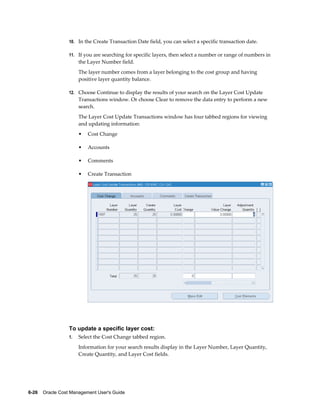 6-26    Oracle Cost Management User's Guide
10. In the Create Transaction Date field, you can select a specific transaction date.
11. If you are searching for specific layers, then select a number or range of numbers in
the Layer Number field.
The layer number comes from a layer belonging to the cost group and having
positive layer quantity balance.
12. Choose Continue to display the results of your search on the Layer Cost Update
Transactions window. Or choose Clear to remove the data entry to perform a new
search.
The Layer Cost Update Transactions window has four tabbed regions for viewing
and updating information:
• Cost Change
• Accounts
• Comments
• Create Transaction
To update a specific layer cost:
1. Select the Cost Change tabbed region.
Information for your search results display in the Layer Number, Layer Quantity,
Create Quantity, and Layer Cost fields.
 