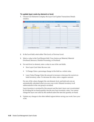 6-28    Oracle Cost Management User's Guide
To update layer costs by element or level:
1. Choose Cost Elements to display the Layer Cost Update Transactions Details
window.
2. In the Level field, select either This Level, or Previous Level.
3. Select a value in the Cost Element field. Your choices are Material, Material
Overhead, Resource, Outside Processing, or Overhead.
4. For each level or element, enter a value in one of the cost fields.
• New Layer Cost: Enter the new cost.
• % Change: Enter a percentage change in this field as a whole value.
• Layer Value Change: Enter the amount to increase or decrease the current on–
hand inventory value. To decrease the value, enter a negative amount.
For any of the values changed, the cost element, level, and total unit cost are
automatically calculated when you save your work. Onhand inventory in all
subinventories in the cost group is revalued.
Layer inventory is revalued by this amount and the item's layer cost is recalculated
by dividing the on–hand quantity into the new layer inventory value. You cannot
change the layer cost value by this method unless the item has quantity on–hand.
5. Update any changes in the other tabbed regions before saving your work. Save your
work.
 