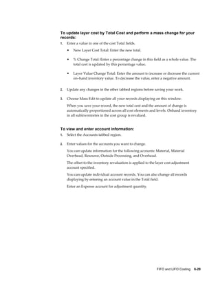 FIFO and LIFO Costing    6-29
To update layer cost by Total Cost and perform a mass change for your
records:
1. Enter a value in one of the cost Total fields.
• New Layer Cost Total: Enter the new total.
• % Change Total: Enter a percentage change in this field as a whole value. The
total cost is updated by this percentage value.
• Layer Value Change Total: Enter the amount to increase or decrease the current
on–hand inventory value. To decrease the value, enter a negative amount.
2. Update any changes in the other tabbed regions before saving your work.
3. Choose Mass Edit to update all your records displaying on this window.
When you save your record, the new total cost and the amount of change is
automatically proportioned across all cost elements and levels. Onhand inventory
in all subinventories in the cost group is revalued.
To view and enter account information:
1. Select the Accounts tabbed region.
2. Enter values for the accounts you want to change.
You can update information for the following accounts: Material, Material
Overhead, Resource, Outside Processing, and Overhead.
The offset to the inventory revaluation is applied to the layer cost adjustment
account specified.
You can update individual account records. You can also change all records
displaying by entering an account value in the Total field.
Enter an Expense account for adjustment quantity.
 