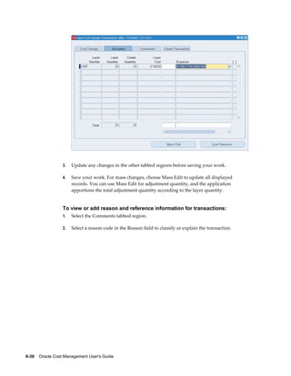 6-30    Oracle Cost Management User's Guide
3. Update any changes in the other tabbed regions before saving your work.
4. Save your work. For mass changes, choose Mass Edit to update all displayed
records. You can use Mass Edit for adjustment quantity, and the application
apportions the total adjustment quantity according to the layer quantity.
To view or add reason and reference information for transactions:
1. Select the Comments tabbed region.
2. Select a reason code in the Reason field to classify or explain the transaction.
 
